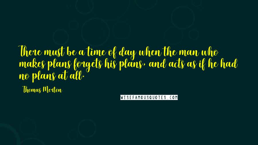 Thomas Merton Quotes: There must be a time of day when the man who makes plans forgets his plans, and acts as if he had no plans at all.