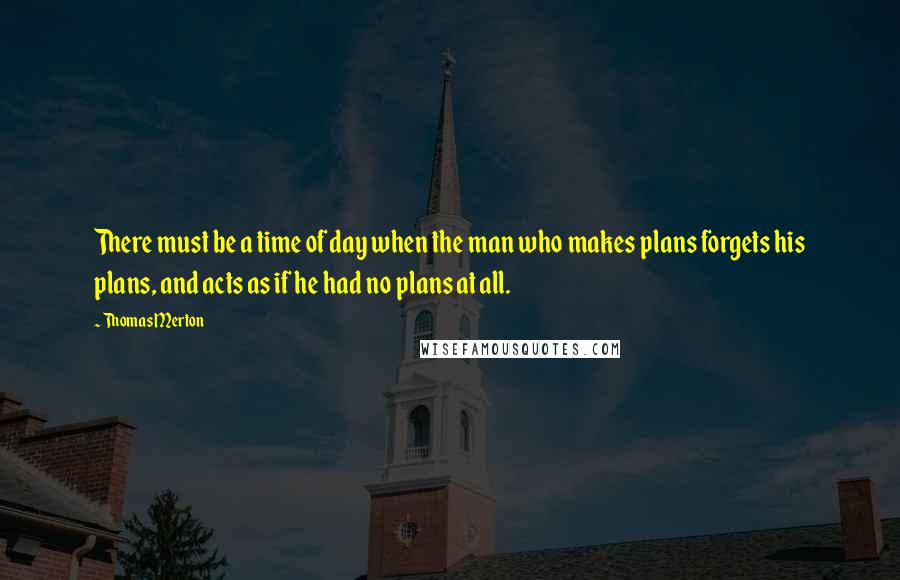 Thomas Merton Quotes: There must be a time of day when the man who makes plans forgets his plans, and acts as if he had no plans at all.