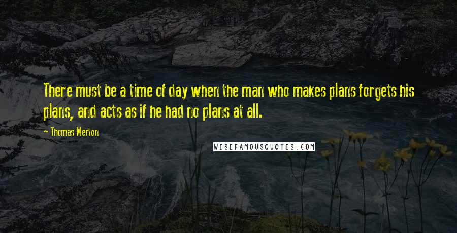 Thomas Merton Quotes: There must be a time of day when the man who makes plans forgets his plans, and acts as if he had no plans at all.