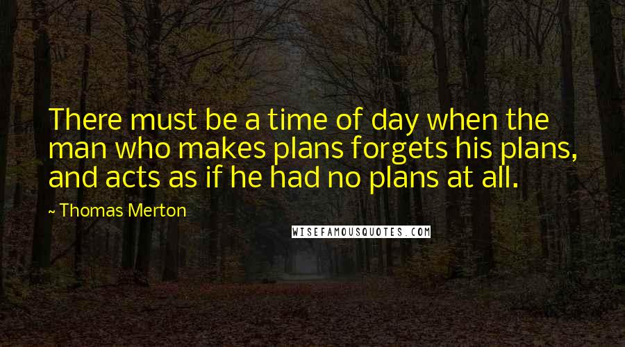 Thomas Merton Quotes: There must be a time of day when the man who makes plans forgets his plans, and acts as if he had no plans at all.