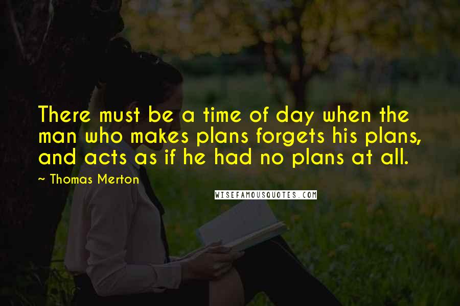 Thomas Merton Quotes: There must be a time of day when the man who makes plans forgets his plans, and acts as if he had no plans at all.