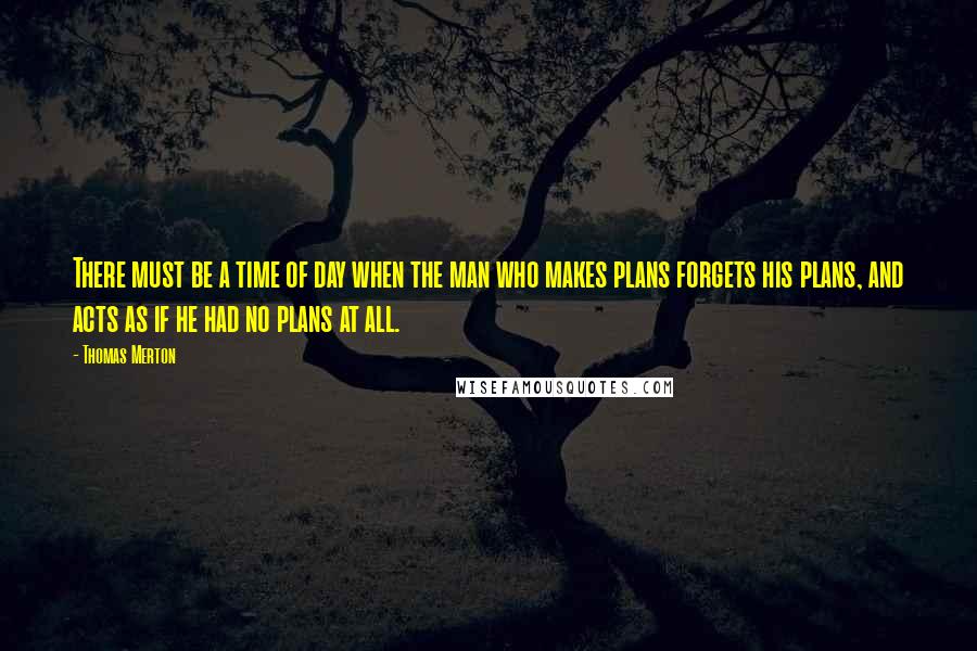 Thomas Merton Quotes: There must be a time of day when the man who makes plans forgets his plans, and acts as if he had no plans at all.