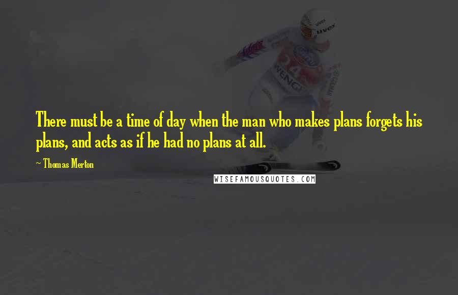 Thomas Merton Quotes: There must be a time of day when the man who makes plans forgets his plans, and acts as if he had no plans at all.