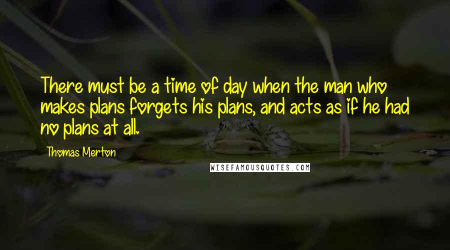 Thomas Merton Quotes: There must be a time of day when the man who makes plans forgets his plans, and acts as if he had no plans at all.