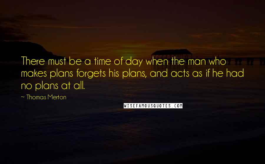 Thomas Merton Quotes: There must be a time of day when the man who makes plans forgets his plans, and acts as if he had no plans at all.