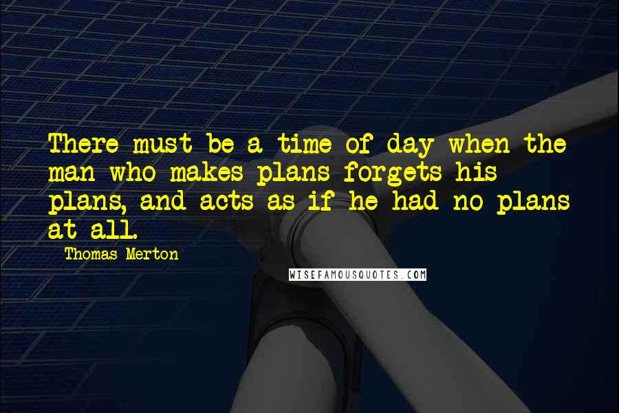 Thomas Merton Quotes: There must be a time of day when the man who makes plans forgets his plans, and acts as if he had no plans at all.