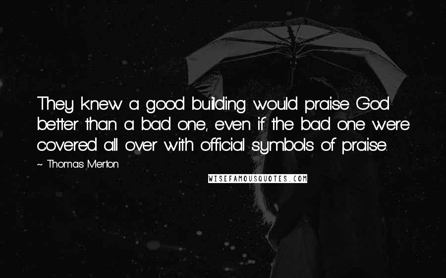 Thomas Merton Quotes: They knew a good building would praise God better than a bad one, even if the bad one were covered all over with official symbols of praise.