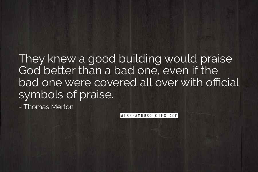 Thomas Merton Quotes: They knew a good building would praise God better than a bad one, even if the bad one were covered all over with official symbols of praise.