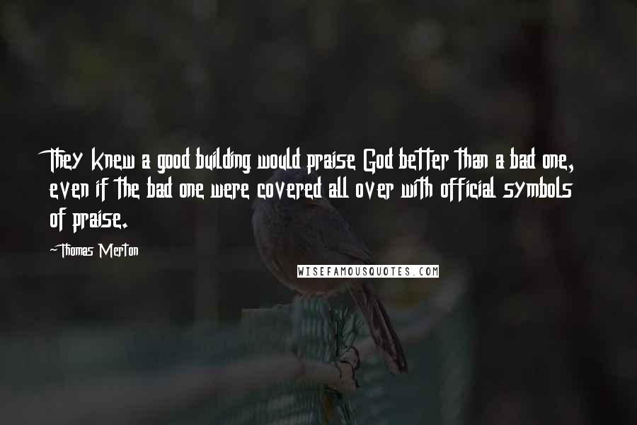 Thomas Merton Quotes: They knew a good building would praise God better than a bad one, even if the bad one were covered all over with official symbols of praise.