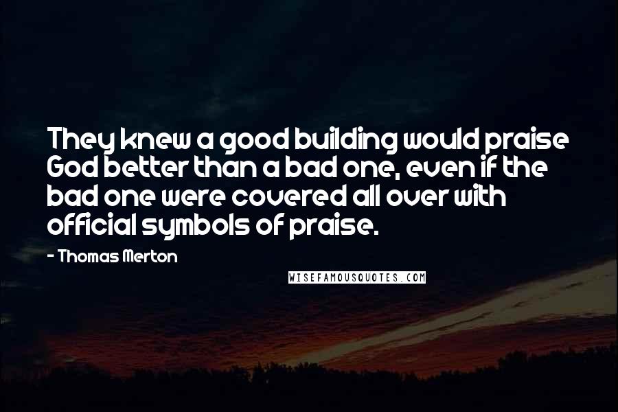 Thomas Merton Quotes: They knew a good building would praise God better than a bad one, even if the bad one were covered all over with official symbols of praise.