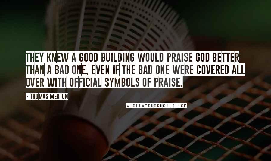 Thomas Merton Quotes: They knew a good building would praise God better than a bad one, even if the bad one were covered all over with official symbols of praise.