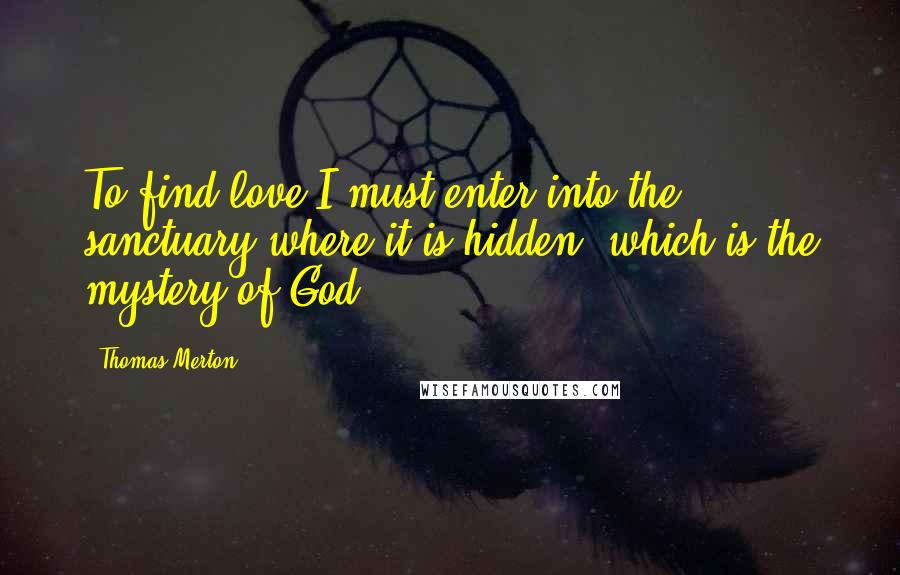 Thomas Merton Quotes: To find love I must enter into the sanctuary where it is hidden, which is the mystery of God.