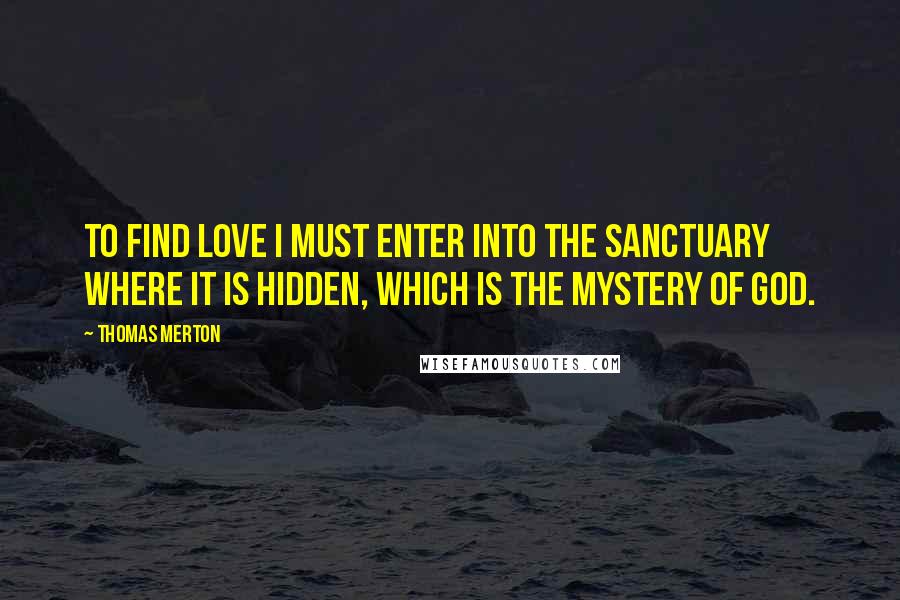 Thomas Merton Quotes: To find love I must enter into the sanctuary where it is hidden, which is the mystery of God.