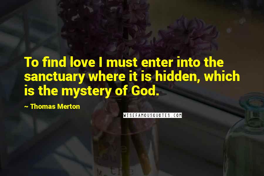 Thomas Merton Quotes: To find love I must enter into the sanctuary where it is hidden, which is the mystery of God.