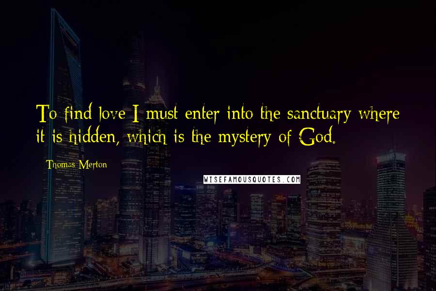 Thomas Merton Quotes: To find love I must enter into the sanctuary where it is hidden, which is the mystery of God.
