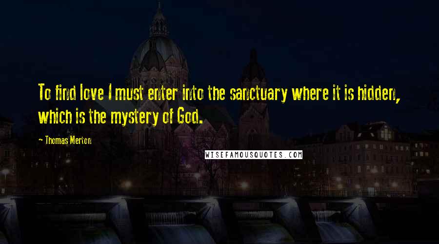 Thomas Merton Quotes: To find love I must enter into the sanctuary where it is hidden, which is the mystery of God.