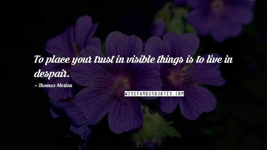 Thomas Merton Quotes: To place your trust in visible things is to live in despair.