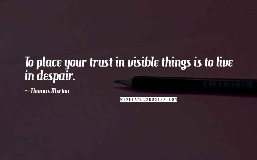 Thomas Merton Quotes: To place your trust in visible things is to live in despair.