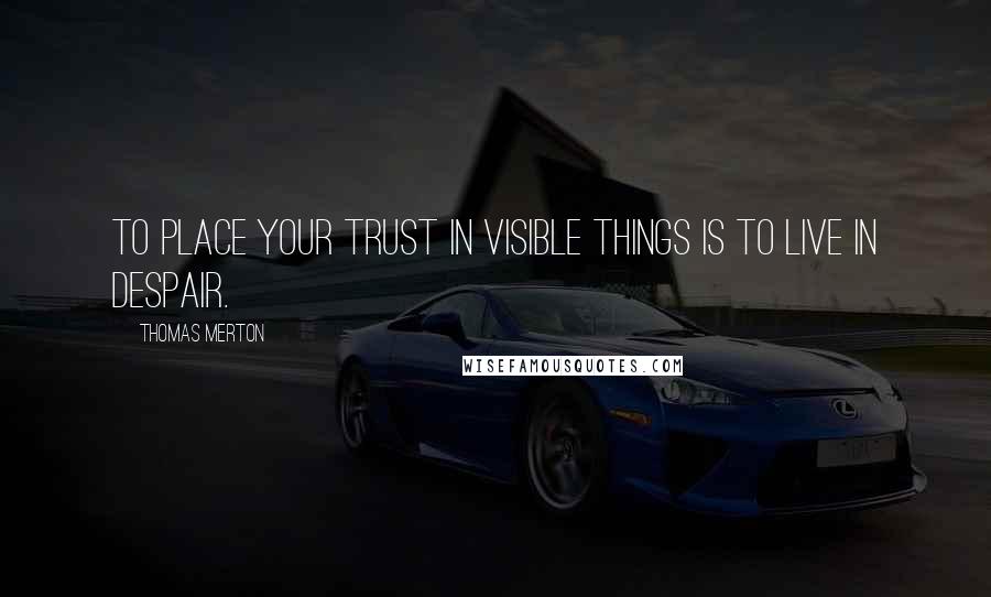 Thomas Merton Quotes: To place your trust in visible things is to live in despair.