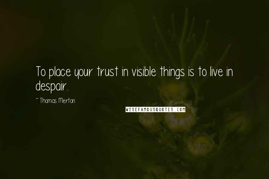 Thomas Merton Quotes: To place your trust in visible things is to live in despair.