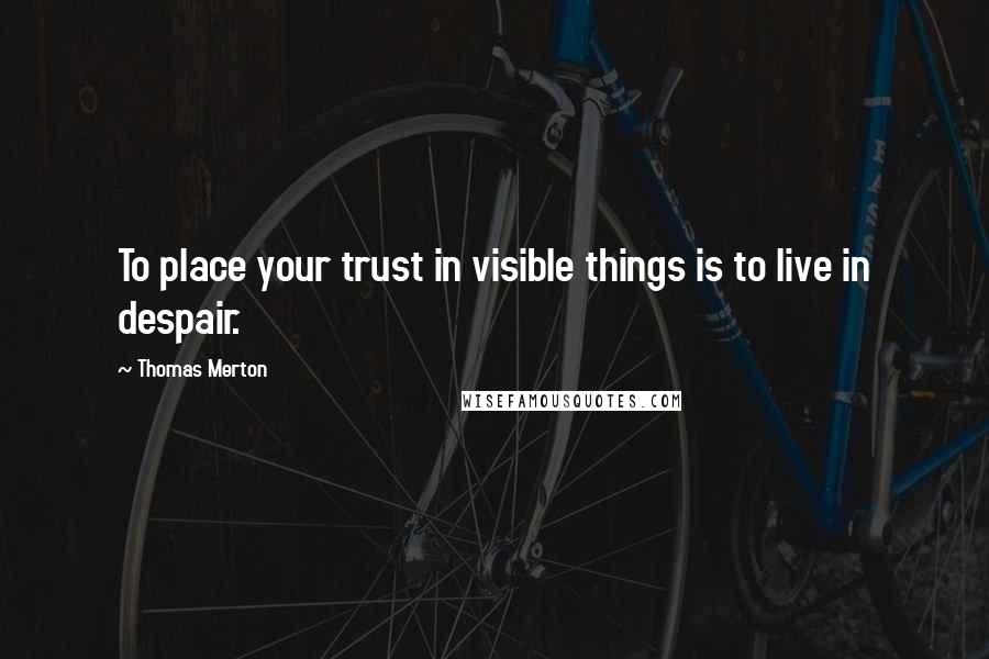 Thomas Merton Quotes: To place your trust in visible things is to live in despair.