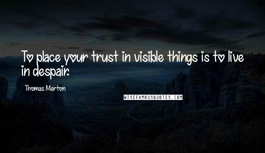 Thomas Merton Quotes: To place your trust in visible things is to live in despair.