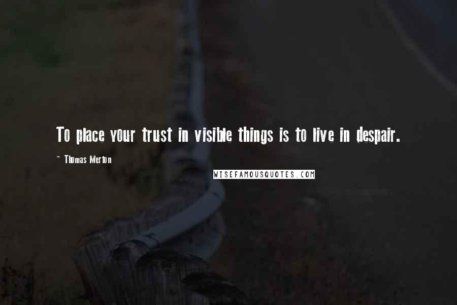 Thomas Merton Quotes: To place your trust in visible things is to live in despair.