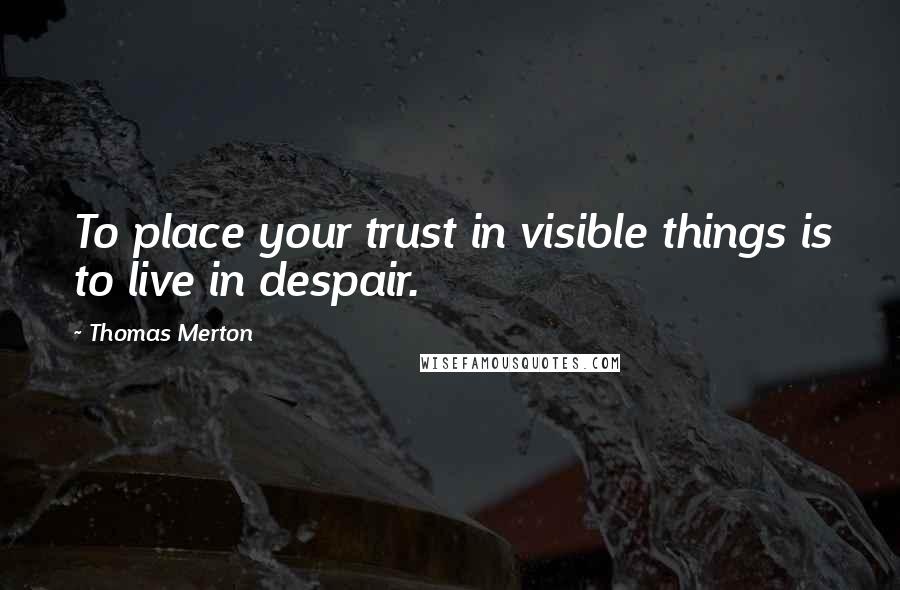 Thomas Merton Quotes: To place your trust in visible things is to live in despair.