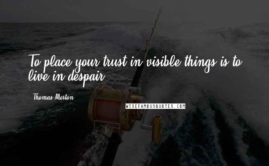 Thomas Merton Quotes: To place your trust in visible things is to live in despair.