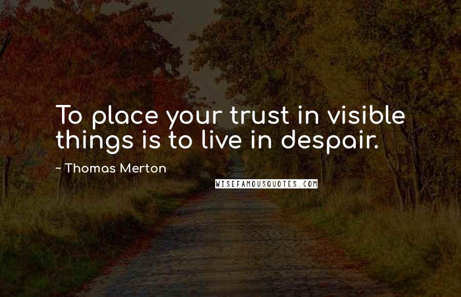 Thomas Merton Quotes: To place your trust in visible things is to live in despair.