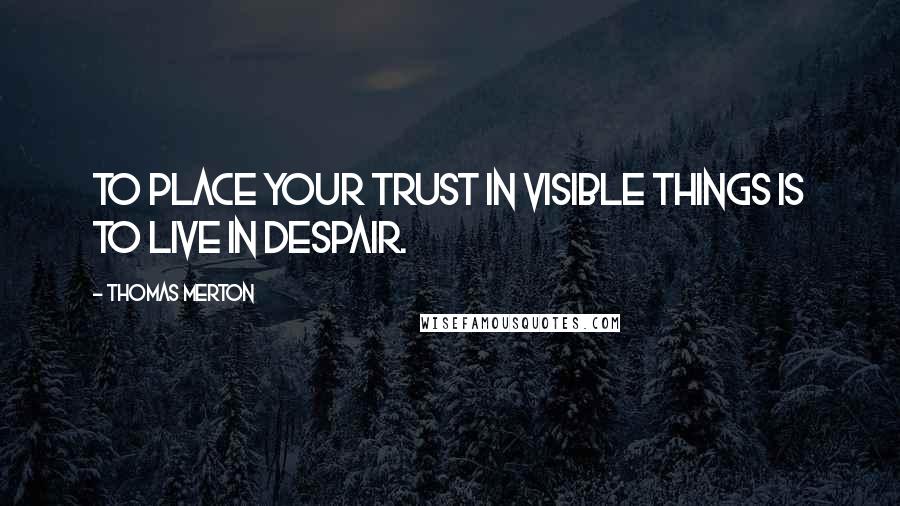 Thomas Merton Quotes: To place your trust in visible things is to live in despair.