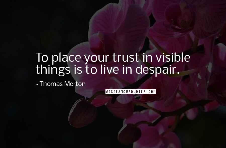 Thomas Merton Quotes: To place your trust in visible things is to live in despair.