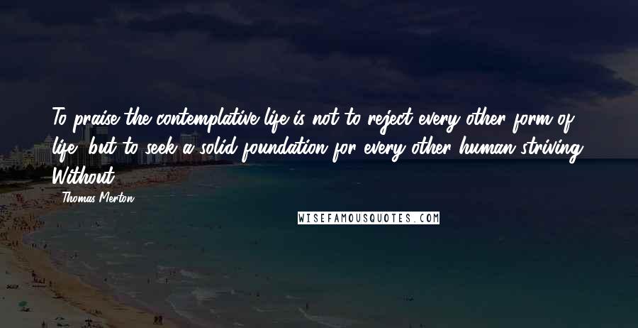 Thomas Merton Quotes: To praise the contemplative life is not to reject every other form of life, but to seek a solid foundation for every other human striving. Without