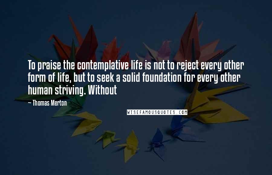 Thomas Merton Quotes: To praise the contemplative life is not to reject every other form of life, but to seek a solid foundation for every other human striving. Without