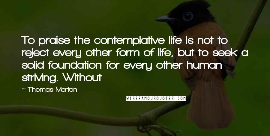 Thomas Merton Quotes: To praise the contemplative life is not to reject every other form of life, but to seek a solid foundation for every other human striving. Without