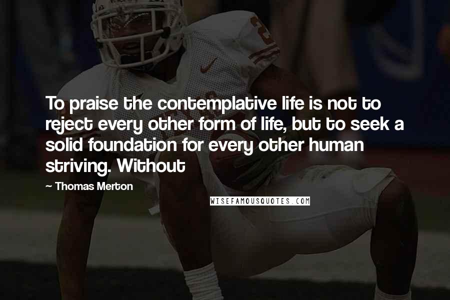 Thomas Merton Quotes: To praise the contemplative life is not to reject every other form of life, but to seek a solid foundation for every other human striving. Without