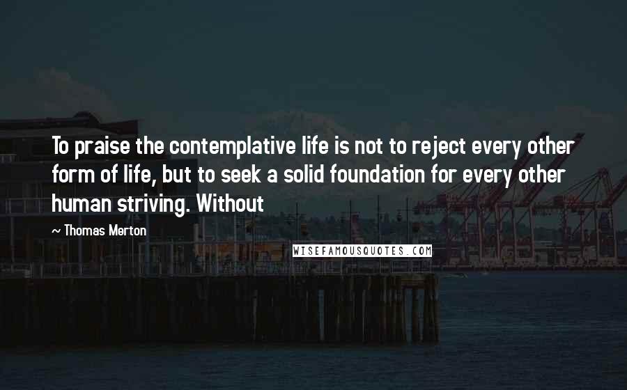 Thomas Merton Quotes: To praise the contemplative life is not to reject every other form of life, but to seek a solid foundation for every other human striving. Without