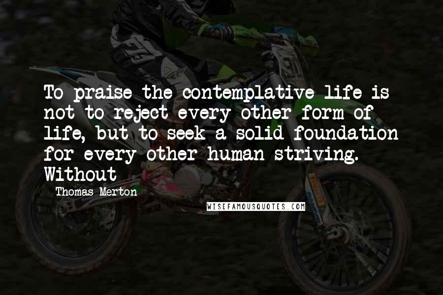 Thomas Merton Quotes: To praise the contemplative life is not to reject every other form of life, but to seek a solid foundation for every other human striving. Without