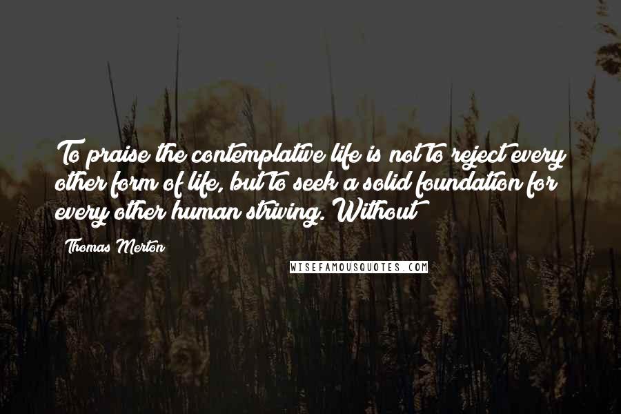 Thomas Merton Quotes: To praise the contemplative life is not to reject every other form of life, but to seek a solid foundation for every other human striving. Without