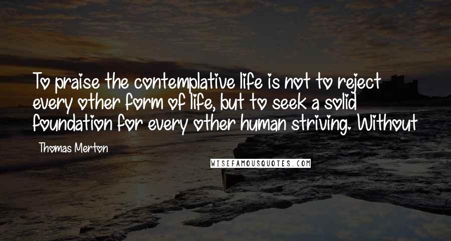 Thomas Merton Quotes: To praise the contemplative life is not to reject every other form of life, but to seek a solid foundation for every other human striving. Without