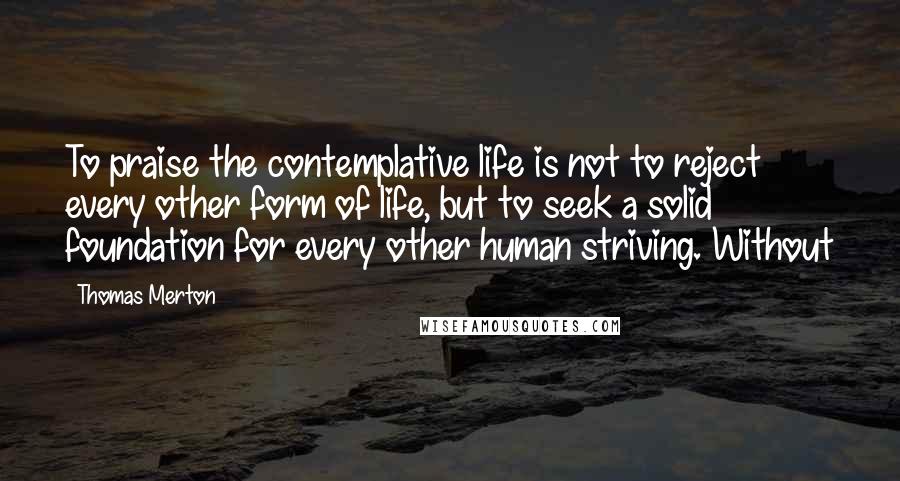 Thomas Merton Quotes: To praise the contemplative life is not to reject every other form of life, but to seek a solid foundation for every other human striving. Without