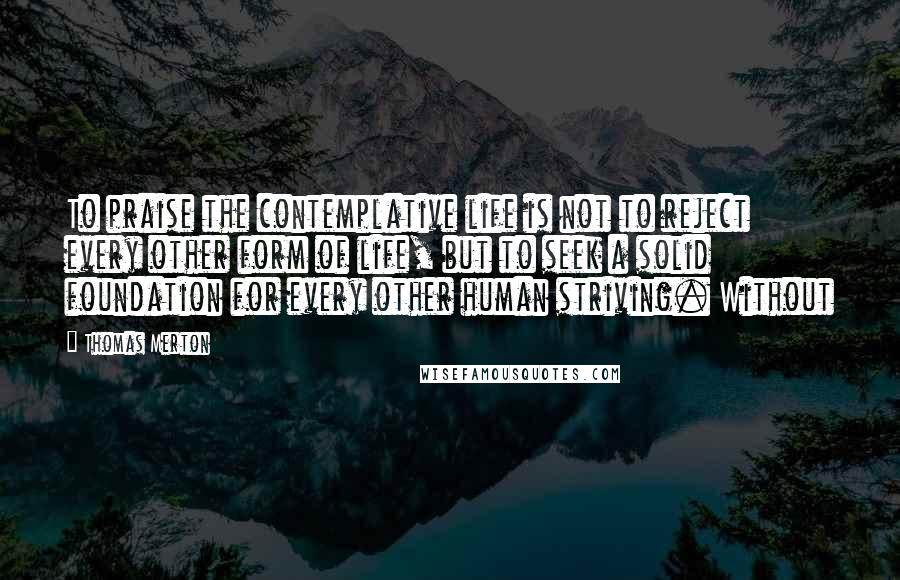 Thomas Merton Quotes: To praise the contemplative life is not to reject every other form of life, but to seek a solid foundation for every other human striving. Without