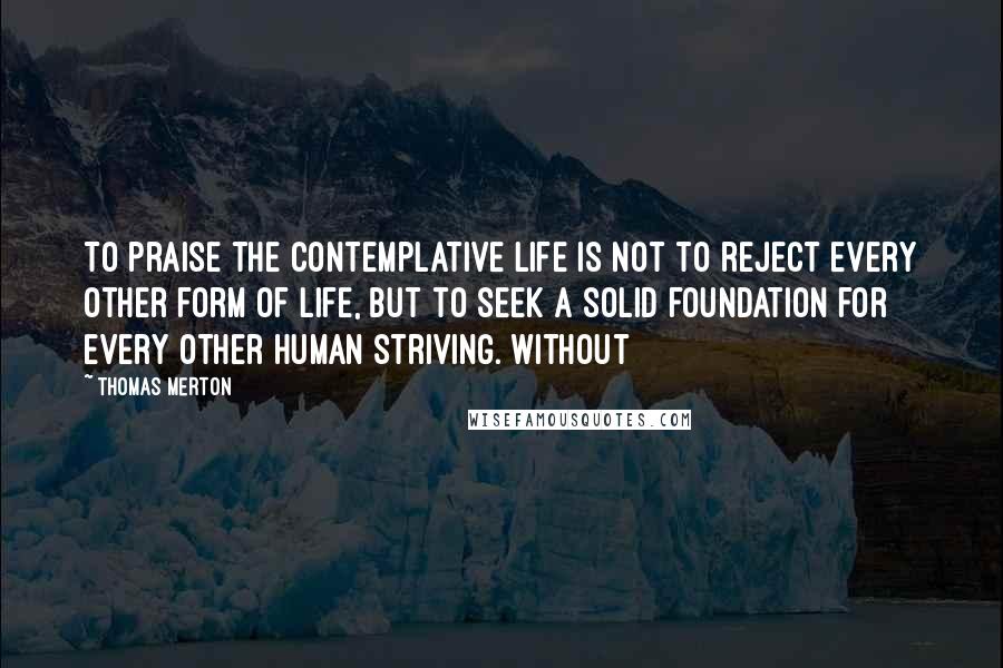 Thomas Merton Quotes: To praise the contemplative life is not to reject every other form of life, but to seek a solid foundation for every other human striving. Without