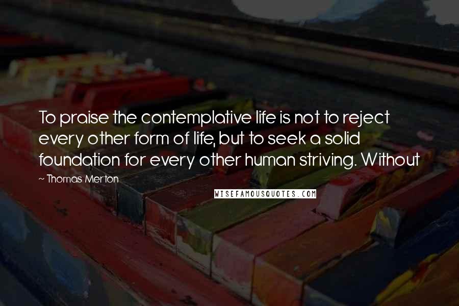 Thomas Merton Quotes: To praise the contemplative life is not to reject every other form of life, but to seek a solid foundation for every other human striving. Without