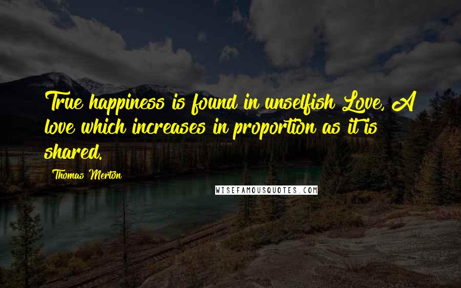 Thomas Merton Quotes: True happiness is found in unselfish Love, A love which increases in proportion as it is shared.