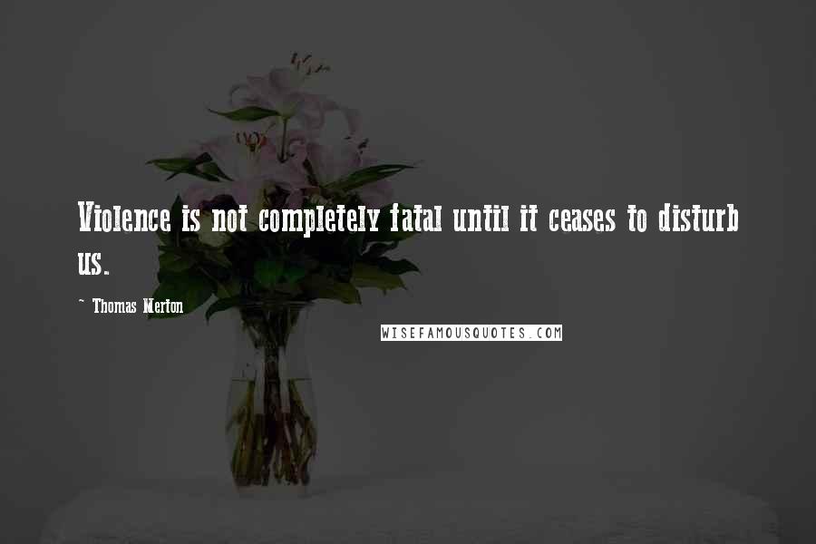 Thomas Merton Quotes: Violence is not completely fatal until it ceases to disturb us.