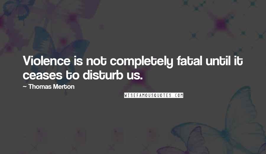 Thomas Merton Quotes: Violence is not completely fatal until it ceases to disturb us.