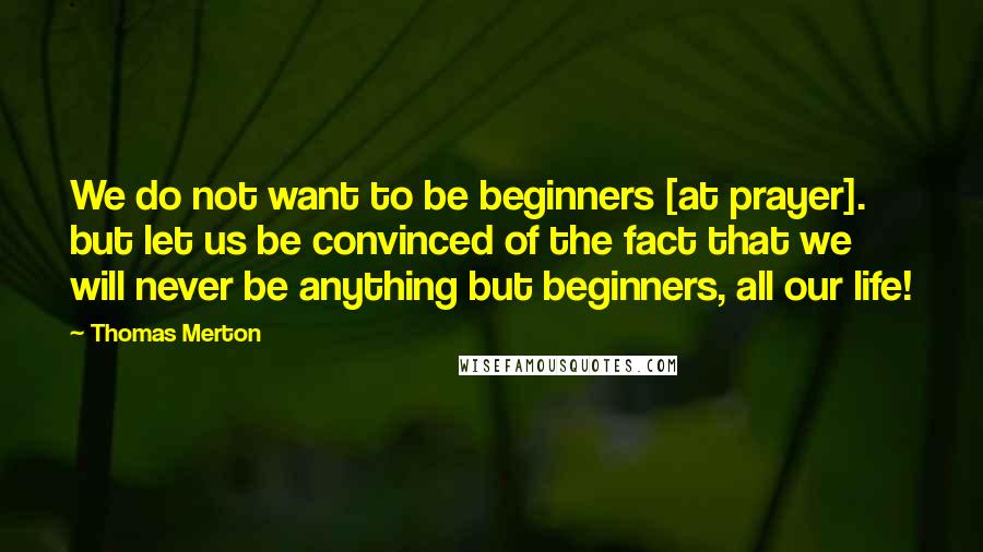 Thomas Merton Quotes: We do not want to be beginners [at prayer]. but let us be convinced of the fact that we will never be anything but beginners, all our life!