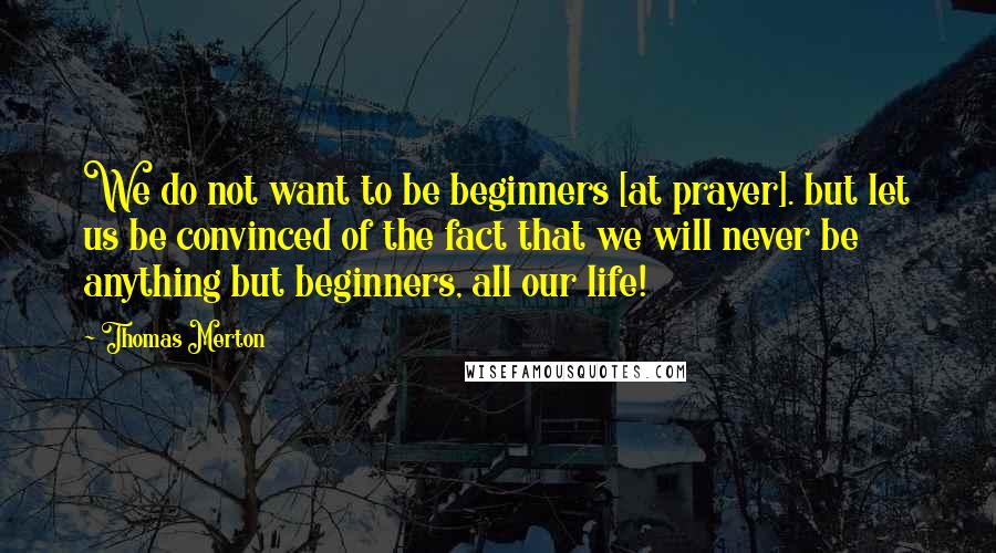 Thomas Merton Quotes: We do not want to be beginners [at prayer]. but let us be convinced of the fact that we will never be anything but beginners, all our life!