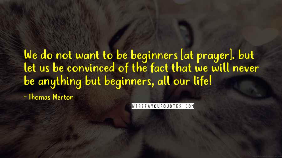Thomas Merton Quotes: We do not want to be beginners [at prayer]. but let us be convinced of the fact that we will never be anything but beginners, all our life!